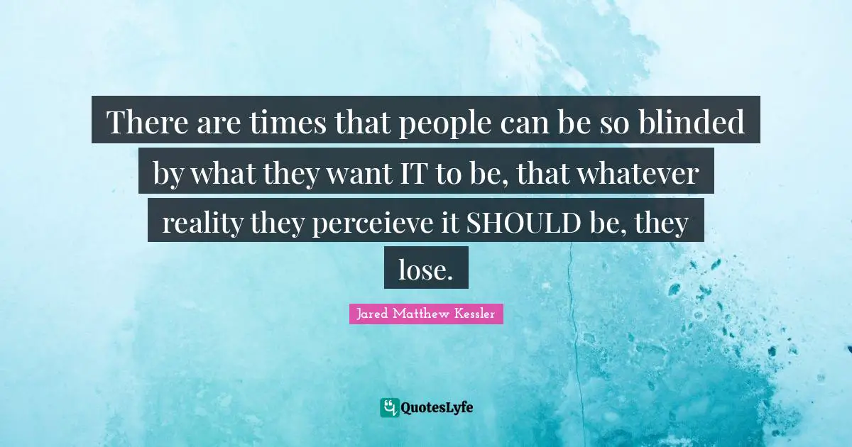 There are times that people can be so blinded by what they want IT to be, that whatever reality they perceieve it SHOULD be, they lose.