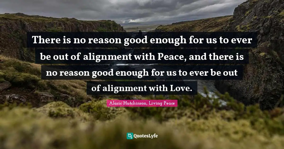 There is no reason good enough for us to ever be out of alignment with Peace, and there is no reason good enough for us to ever be out of alignment with Love.