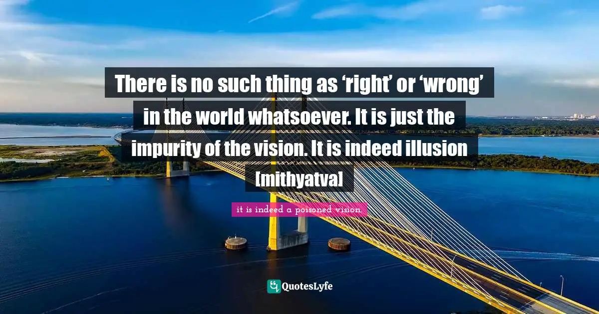 There is no such thing as ‘right’ or ‘wrong’ in the world whatsoever. It is just the impurity of the vision. It is indeed illusion [mithyatva]
