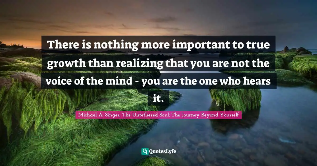 There is nothing more important to true growth than realizing that you are not the voice of the mind - you are the one who hears it.