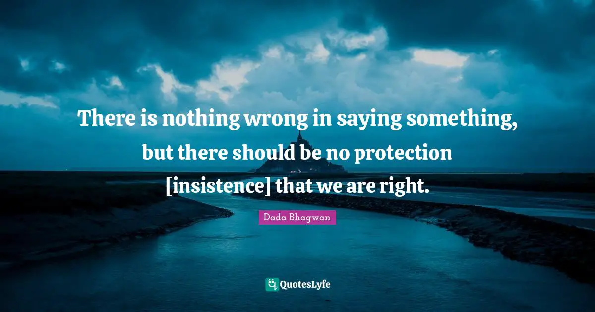 There is nothing wrong in saying something, but there should be no protection [insistence] that we are right.