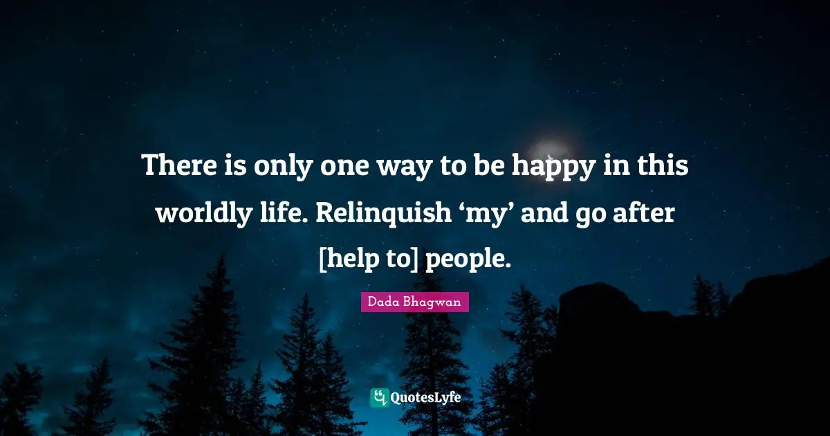 There is only one way to be happy in this worldly life. Relinquish ‘my’ and go after [help to] people.