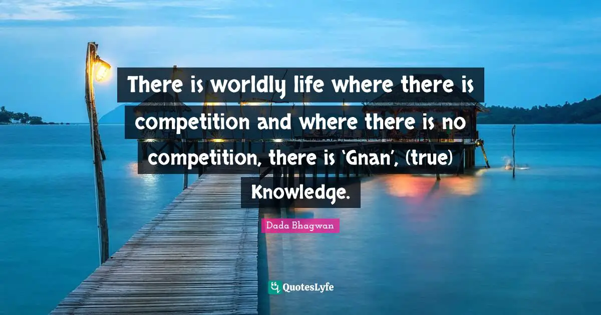 There is worldly life where there is competition and where there is no competition, there is ‘Gnan’, (true) Knowledge.