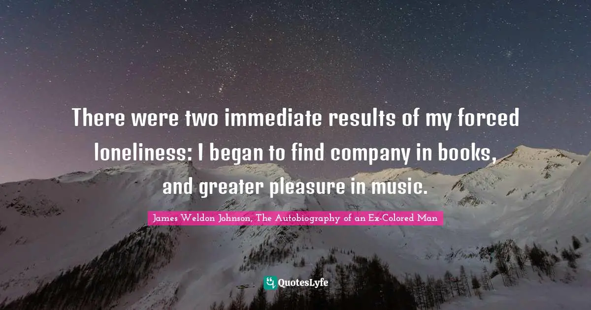 James Weldon Johnson, The Autobiography Of An Ex-Colored Man Quotes: "There were two immediate results of my forced loneliness: I began to find company in books, and greater pleasure in music."