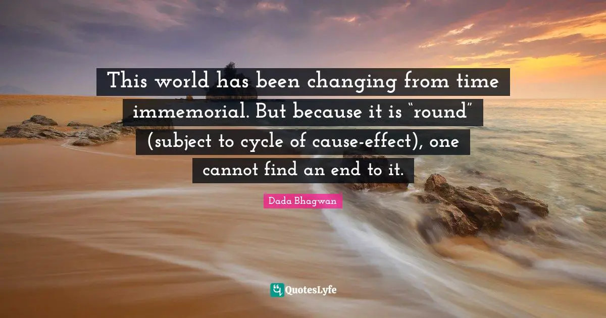 This world has been changing from time immemorial. But because it is “round” (subject to cycle of cause-effect), one cannot find an end to it.