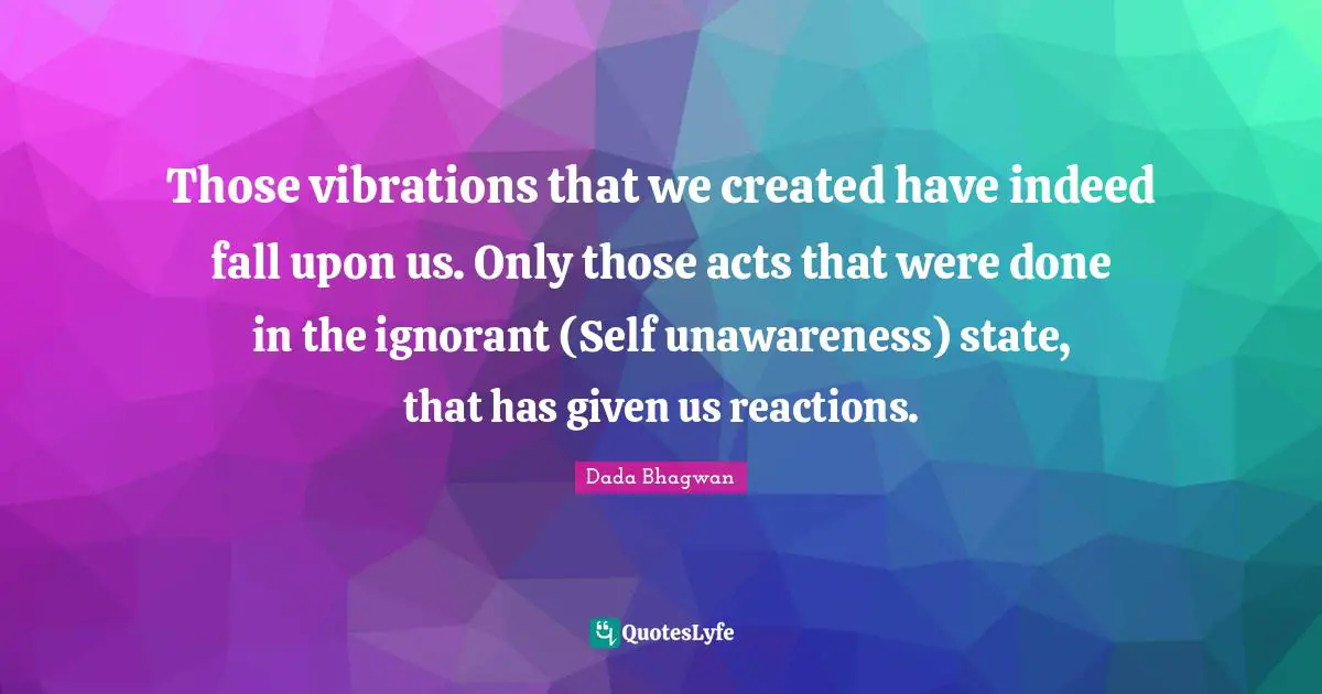 Those vibrations that we created have indeed fall upon us. Only those acts that were done in the ignorant (Self unawareness) state, that has given us reactions.