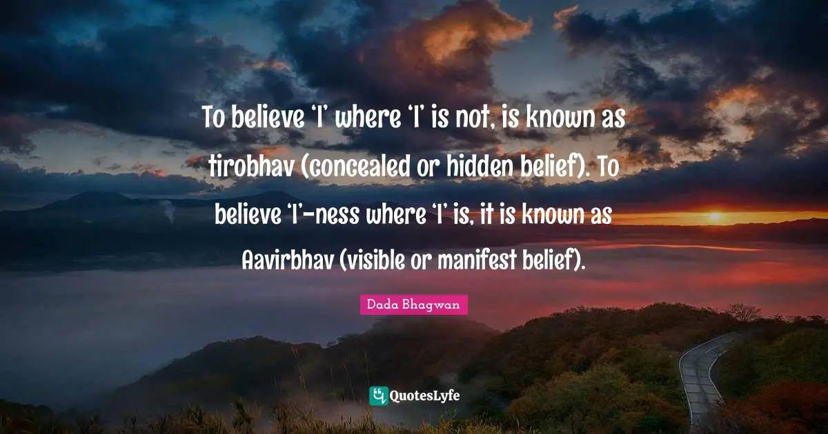 To believe ‘I’ where ‘I’ is not, is known as tirobhav (concealed or hidden belief). To believe ‘I’-ness where ‘I’ is, it is known as Aavirbhav (visible or manifest belief).