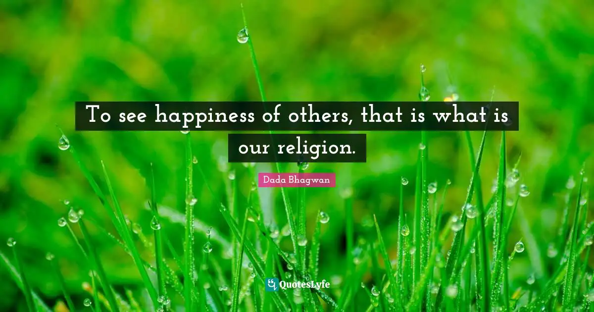 To see happiness of others, that is what is our religion.