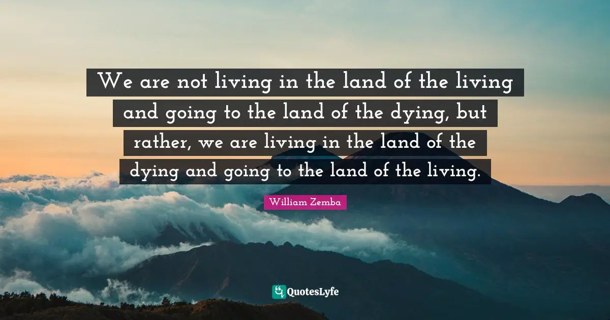 We are not living in the land of the living and going to the land of the dying, but rather, we are living in the land of the dying and going to the land of the living.