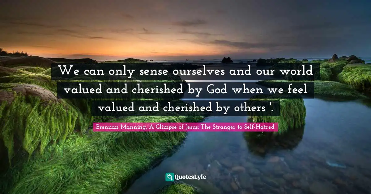 We can only sense ourselves and our world valued and cherished by God when we feel valued and cherished by others '.