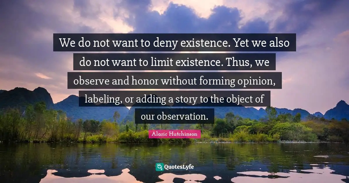 Alaric Hutchinson Quotes: We do not want to deny existence. Yet we also do not want to limit existence. Thus, we observe and honor without forming opinion, labeling, or adding a story to the object of our observation.