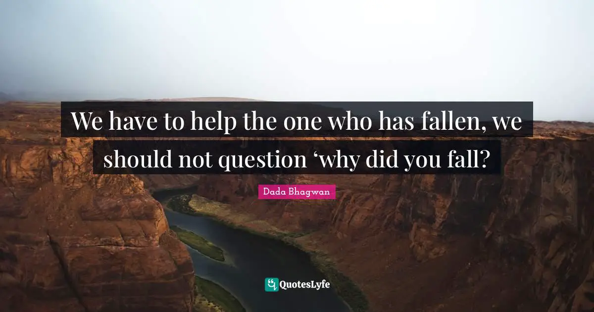 We have to help the one who has fallen, we should not question ‘why did you fall?