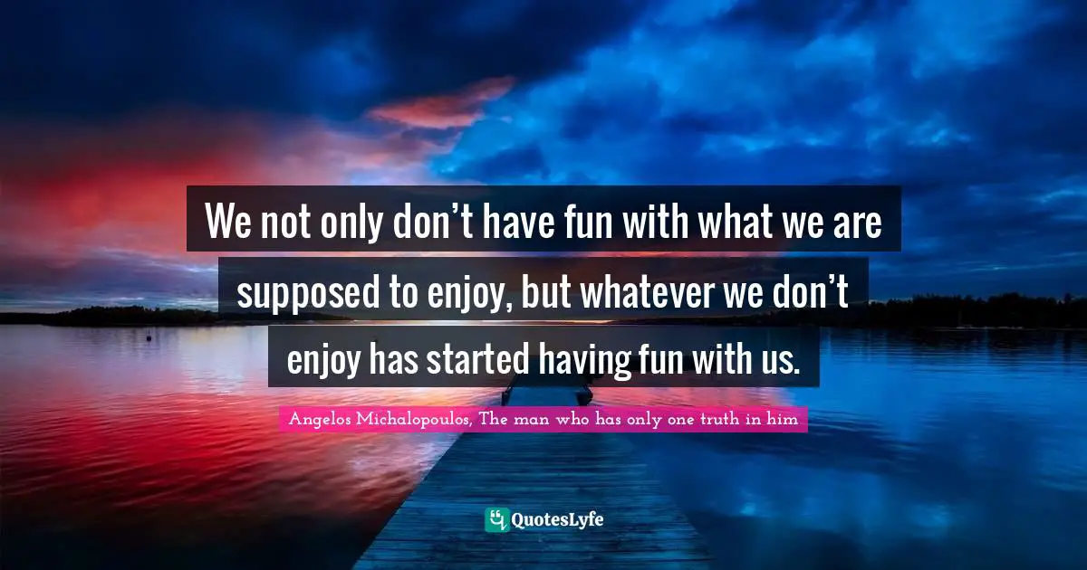 We not only don’t have fun with what we are supposed to enjoy, but whatever we don’t enjoy has started having fun with us.