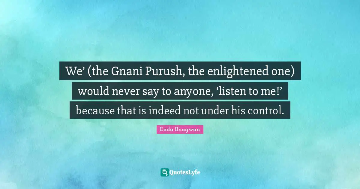 We’ (the Gnani Purush, the enlightened one) would never say to anyone, ‘listen to me!’ because that is indeed not under his control.