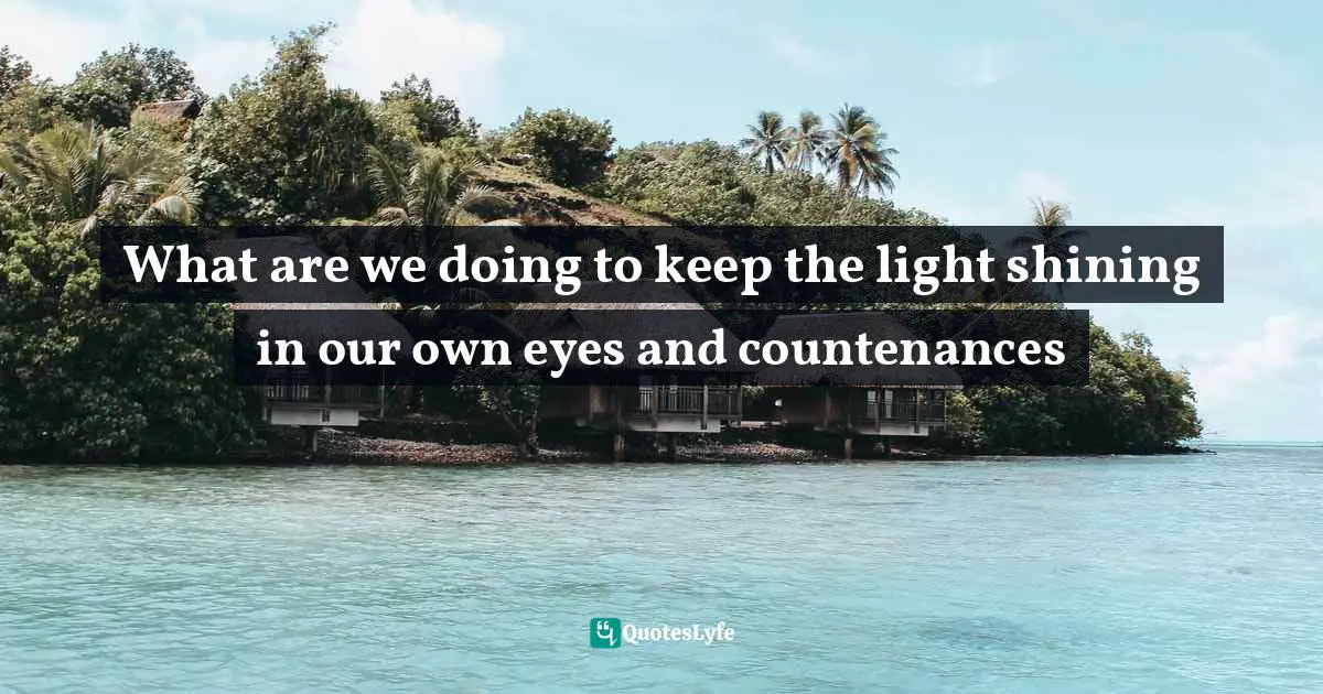 What are we doing to keep the light shining in our own eyes and countenances