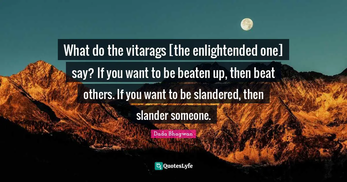 What do the vitarags [the enlightended one] say? If you want to be beaten up, then beat others. If you want to be slandered, then slander someone.