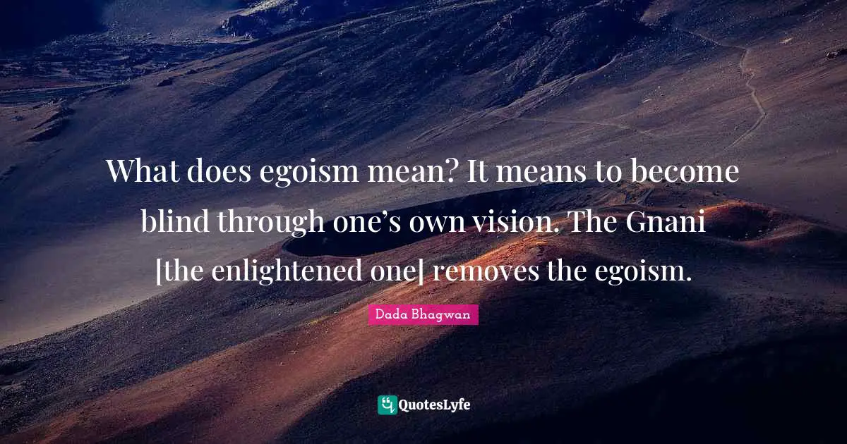 What does egoism mean? It means to become blind through one’s own vision. The Gnani [the enlightened one] removes the egoism.