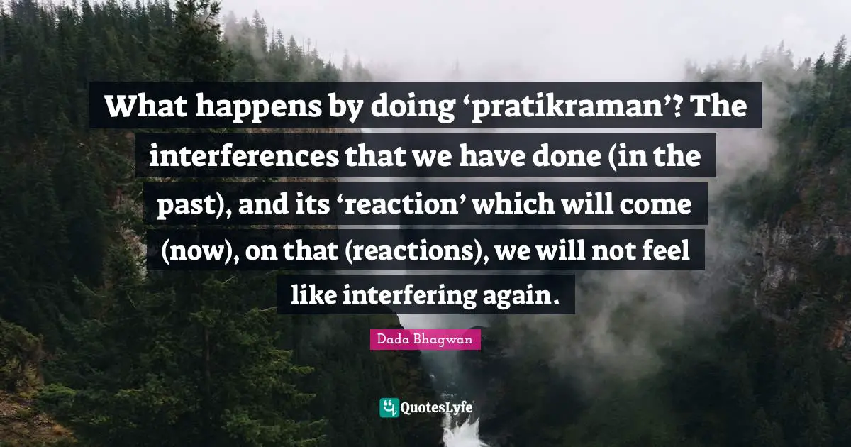What happens by doing ‘pratikraman’? The interferences that we have done (in the past), and its ‘reaction’ which will come (now), on that (reactions), we will not feel like interfering again.