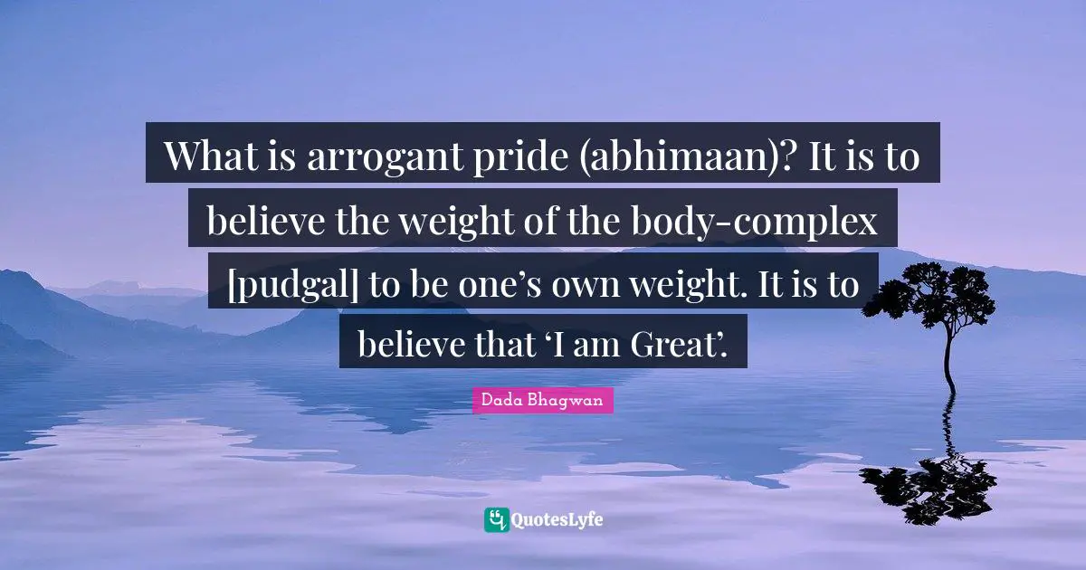 What is arrogant pride (abhimaan)? It is to believe the weight of the body-complex [pudgal] to be one’s own weight. It is to believe that ‘I am Great’.