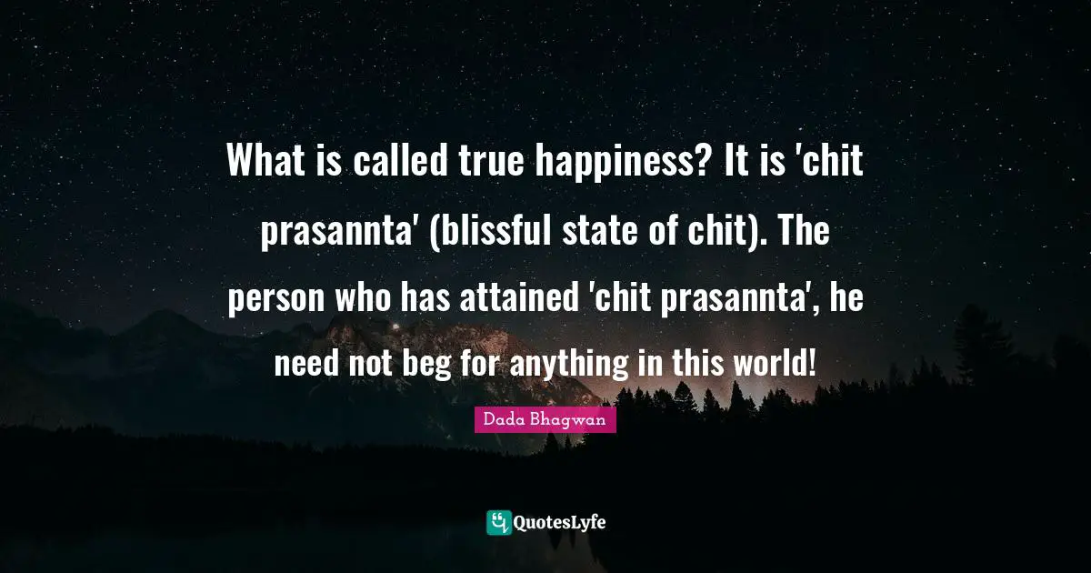 What is called true happiness? It is 'chit prasannta' (blissful state of chit). The person who has attained 'chit prasannta', he need not beg for anything in this world!