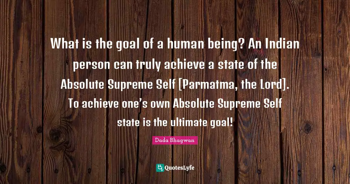 What is the goal of a human being? An Indian person can truly achieve a state of the Absolute Supreme Self [Parmatma, the Lord]. To achieve one’s own Absolute Supreme Self state is the ultimate goal!