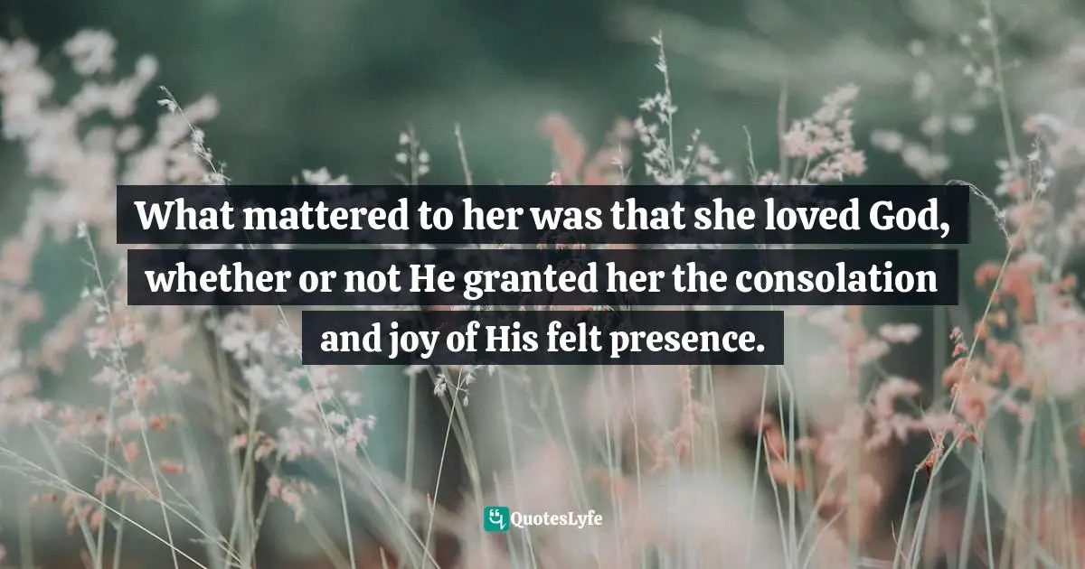 What mattered to her was that she loved God, whether or not He granted her the consolation and joy of His felt presence.