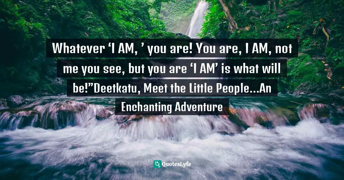 Whatever ‘I AM, ’ you are! You are, I AM, not me you see, but you are ‘I AM’ is what will be!”Deetkatu, Meet the Little People…An Enchanting Adventure