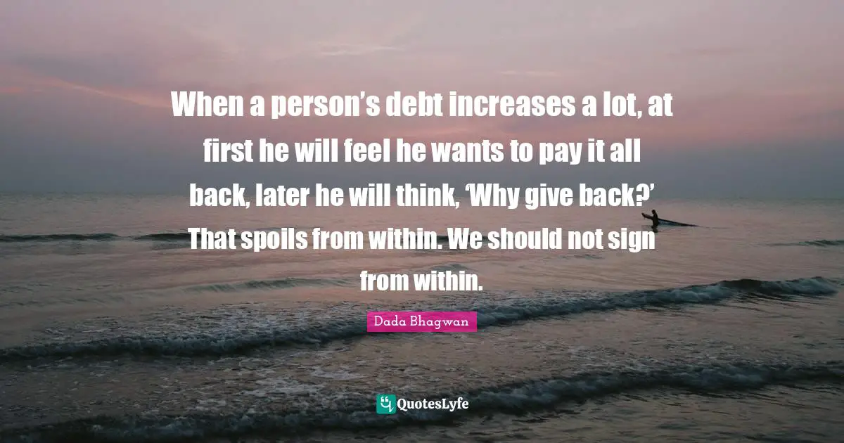 When a person’s debt increases a lot, at first he will feel he wants to pay it all back, later he will think, ‘Why give back?’ That spoils from within. We should not sign from within.