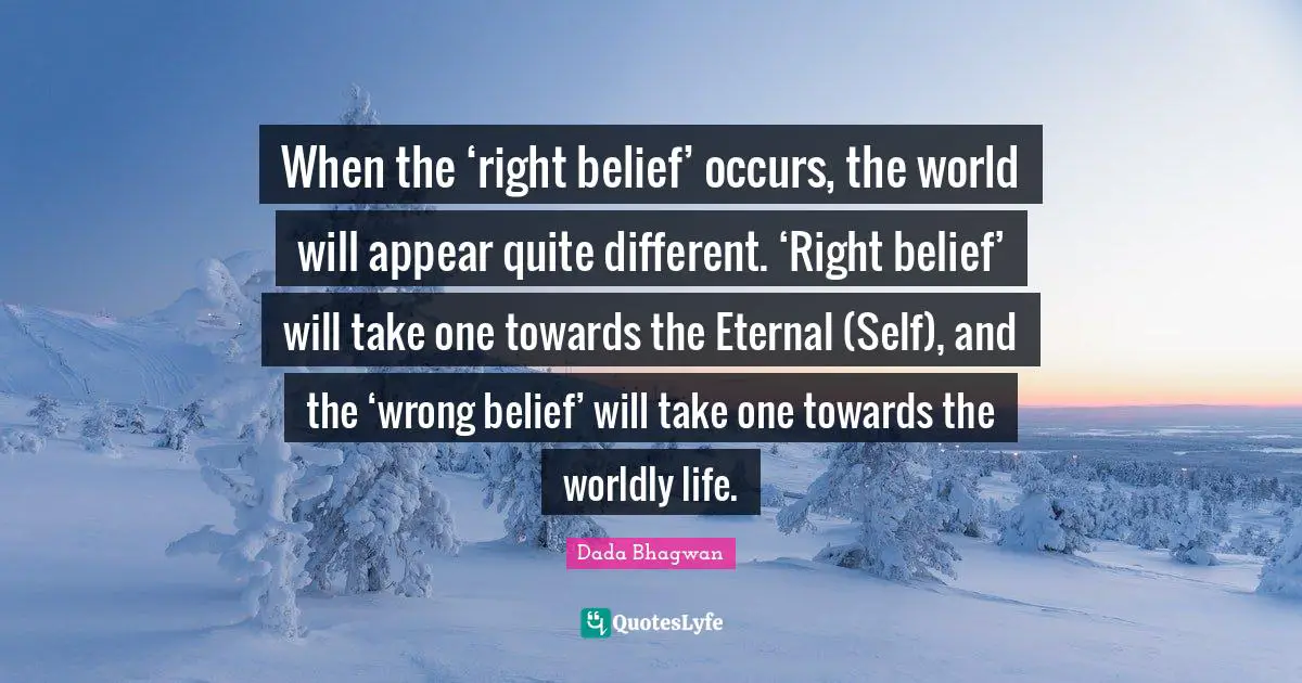 When the ‘right belief’ occurs, the world will appear quite different. ‘Right belief’ will take one towards the Eternal (Self), and the ‘wrong belief’ will take one towards the worldly life.