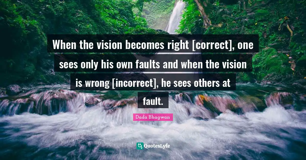 When the vision becomes right [correct], one sees only his own faults and when the vision is wrong [incorrect], he sees others at fault.