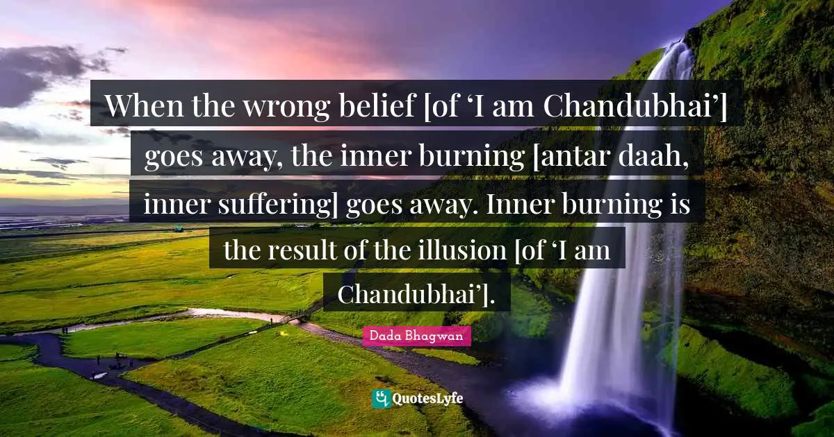 When the wrong belief [of ‘I am Chandubhai’] goes away, the inner burning [antar daah, inner suffering] goes away. Inner burning is the result of the illusion [of ‘I am Chandubhai’].