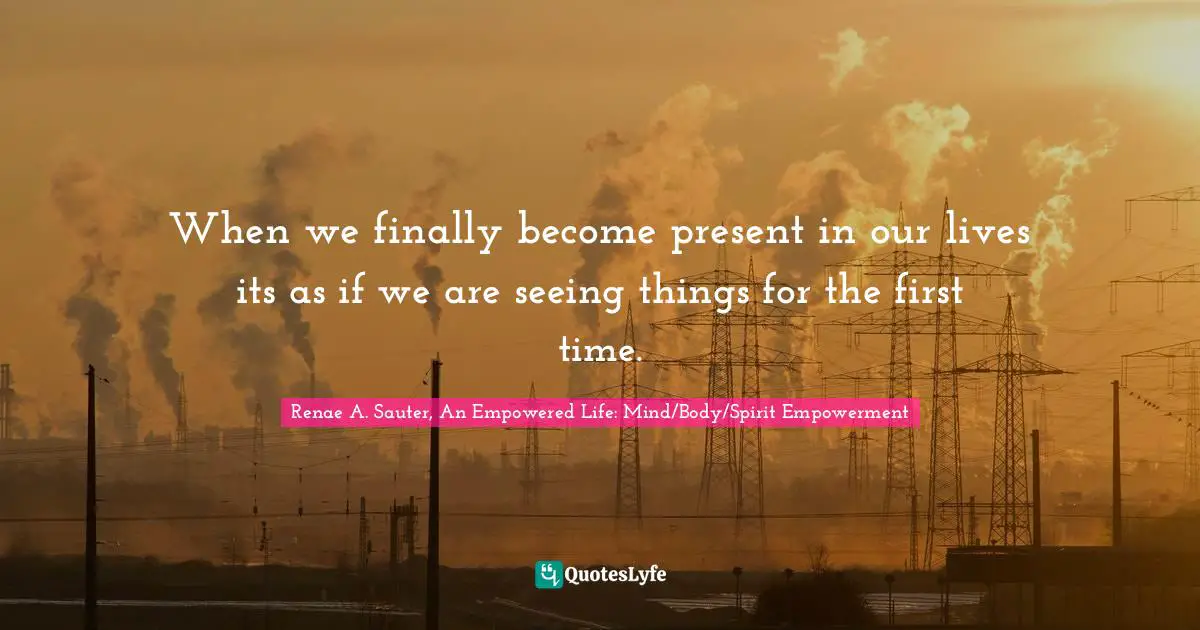 When we finally become present in our lives its as if we are seeing things for the first time.