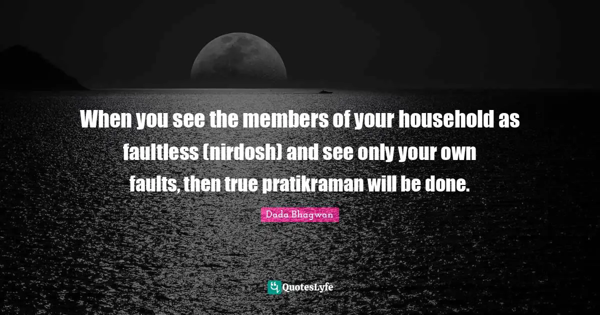 When you see the members of your household as faultless (nirdosh) and see only your own faults, then true pratikraman will be done.