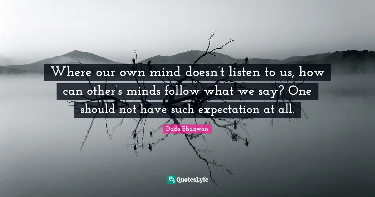 Where our own mind doesn’t listen to us, how can other’s minds follow what we say? One should not have such expectation at all.