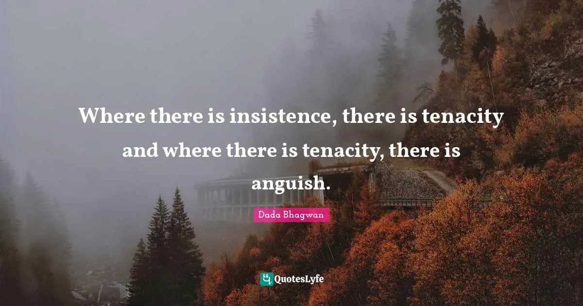 Where there is insistence, there is tenacity and where there is tenacity, there is anguish.