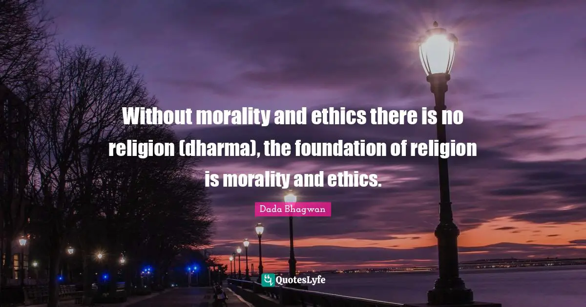 Without morality and ethics there is no religion (dharma), the foundation of religion is morality and ethics.
