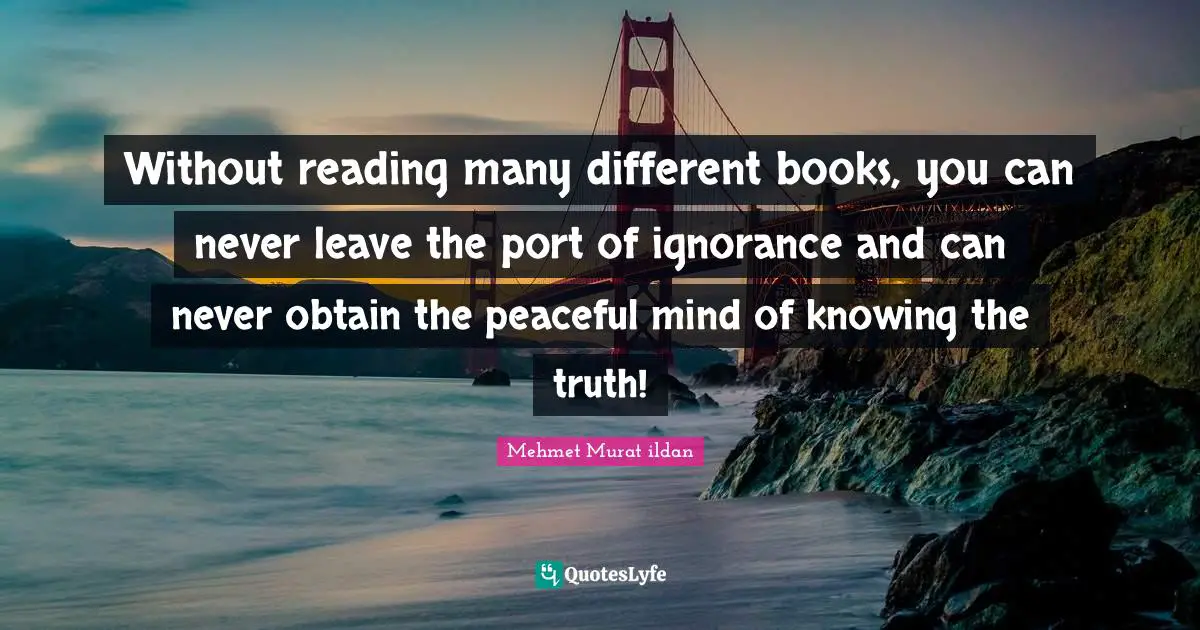 Wise Sayings Quotes: "Without reading many different books, you can never leave the port of ignorance and can never obtain the peaceful mind of knowing the truth!"