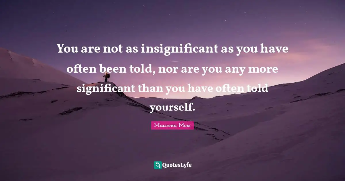 You are not as insignificant as you have often been told, nor are you any more significant than you have often told yourself.