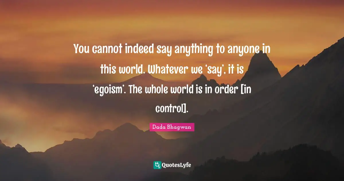You cannot indeed say anything to anyone in this world. Whatever we ‘say’, it is ‘egoism’. The whole world is in order [in control].