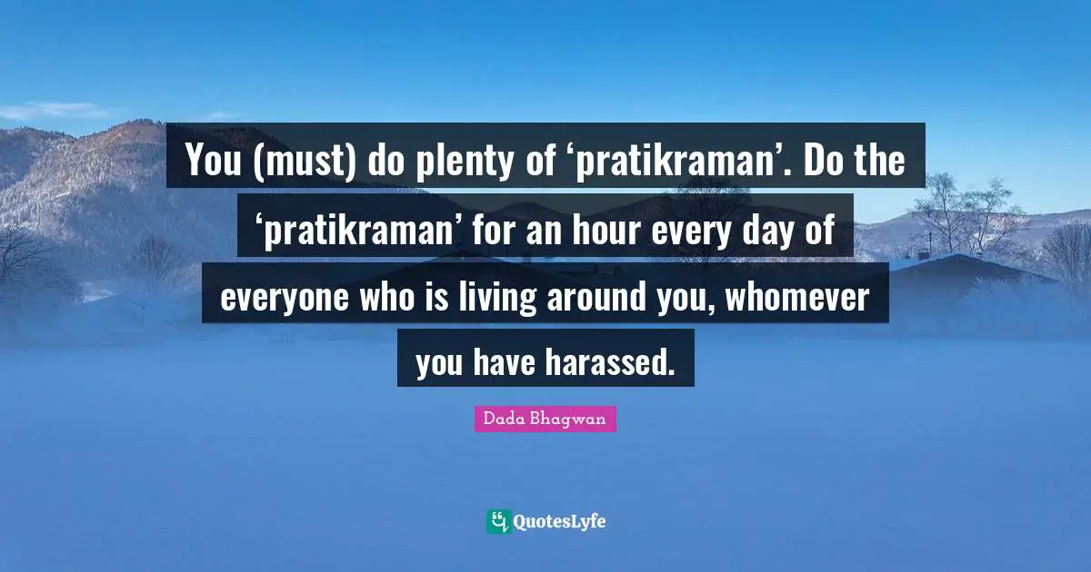You (must) do plenty of ‘pratikraman’. Do the ‘pratikraman’ for an hour every day of everyone who is living around you, whomever you have harassed.