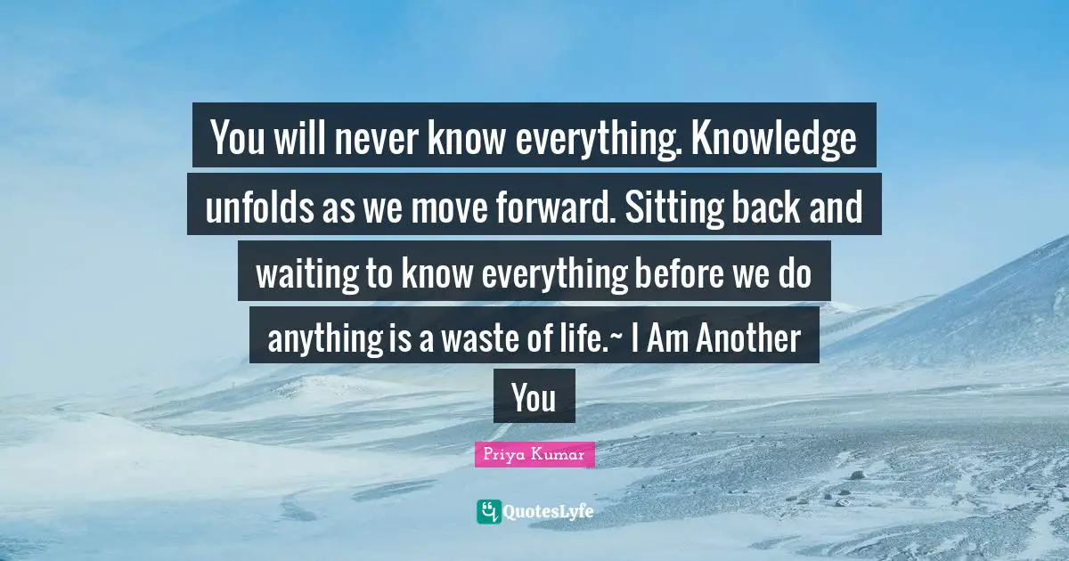 You will never know everything. Knowledge unfolds as we move forward. Sitting back and waiting to know everything before we do anything is a waste of life.~ I Am Another You