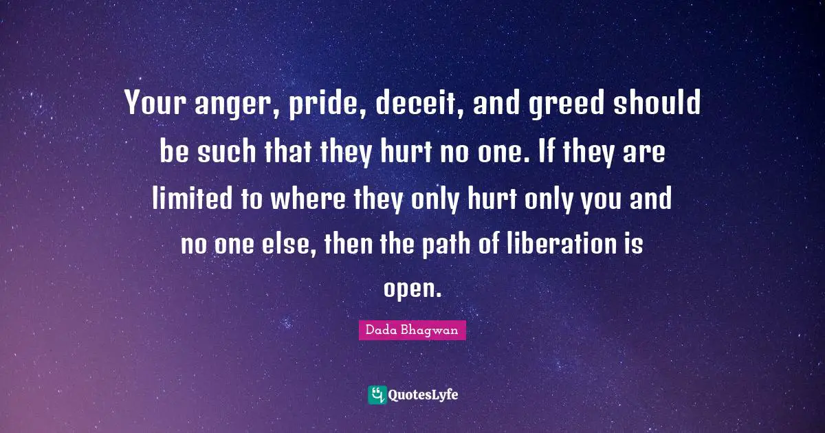 Dada Bhagwan Quotes: Your anger, pride, deceit, and greed should be such that they hurt no one. If they are limited to where they only hurt only you and no one else, then the path of liberation is open.