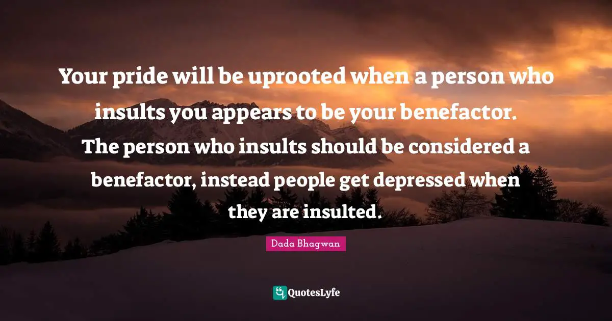 Your pride will be uprooted when a person who insults you appears to be your benefactor. The person who insults should be considered a benefactor, instead people get depressed when they are insulted.