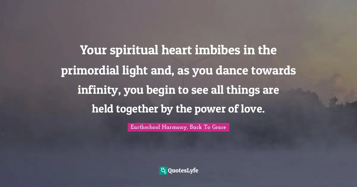 Your spiritual heart imbibes in the primordial light and, as you dance towards infinity, you begin to see all things are held together by the power of love.