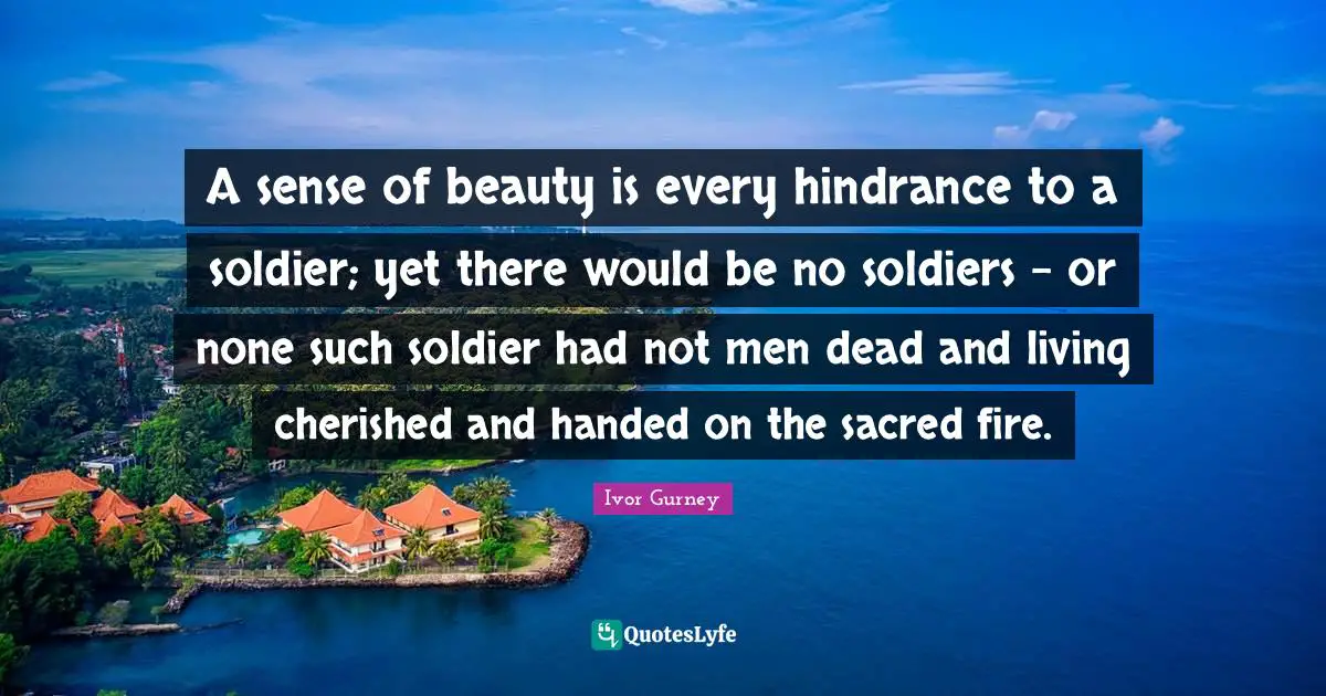 A sense of beauty is every hindrance to a soldier; yet there would be no soldiers - or none such soldier had not men dead and living cherished and handed on the sacred fire.