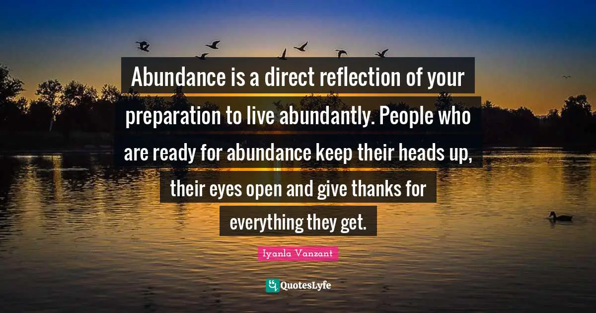 Abundance is a direct reflection of your preparation to live abundantly. People who are ready for abundance keep their heads up, their eyes open and give thanks for everything they get.
