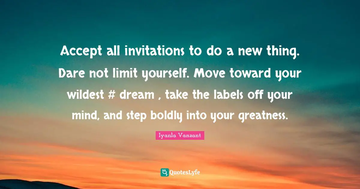 Accept all invitations to do a new thing. Dare not limit yourself. Move toward your wildest #‎ dream , take the labels off your mind, and step boldly into your greatness.
