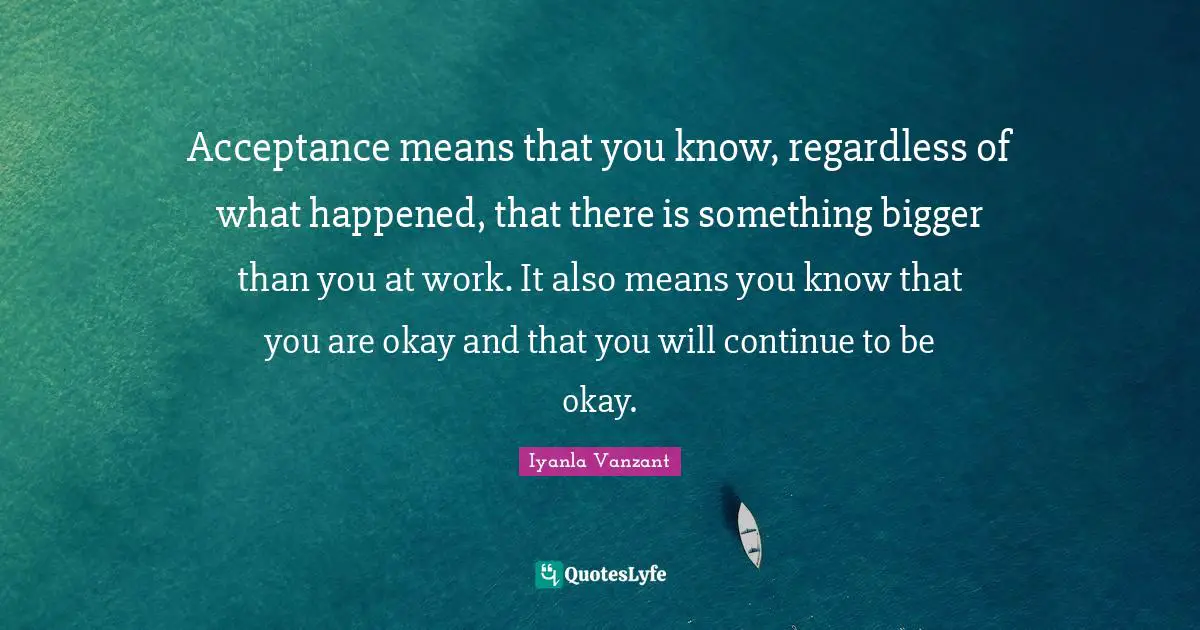 Iyanla Vanzant Quotes: "Acceptance means that you know, regardless of what happened, that there is something bigger than you at work. It also means you know that you are okay and that you will continue to be okay."