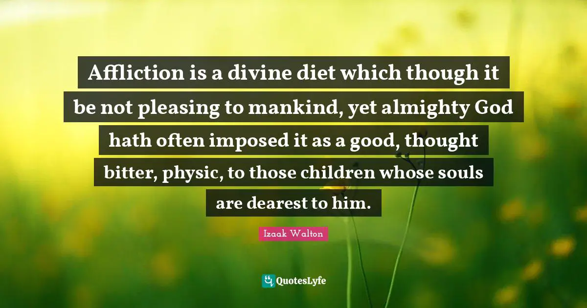 Affliction is a divine diet which though it be not pleasing to mankind, yet almighty God hath often imposed it as a good, thought bitter, physic, to those children whose souls are dearest to him.