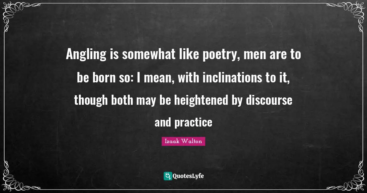Angling is somewhat like poetry, men are to be born so: I mean, with inclinations to it, though both may be heightened by discourse and practice
